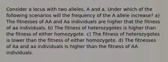 Consider a locus with two alleles, A and a. Under which of the following scenarios will the frequency of the A allele increase? a) The fitnesses of AA and Aa individuals are higher that the fitness of aa individuals. b) The fitness of heterozygotes is higher than the fitness of either homozygote. c) The fitness of heterozygotes is lower than the fitness of either homozygote. d) The fitnesses of Aa and aa individuals is higher than the fitness of AA individuals.