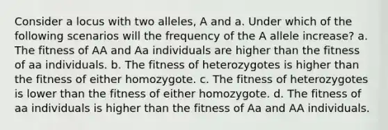 Consider a locus with two alleles, A and a. Under which of the following scenarios will the frequency of the A allele increase? a. The fitness of AA and Aa individuals are higher than the fitness of aa individuals. b. The fitness of heterozygotes is higher than the fitness of either homozygote. c. The fitness of heterozygotes is lower than the fitness of either homozygote. d. The fitness of aa individuals is higher than the fitness of Aa and AA individuals.