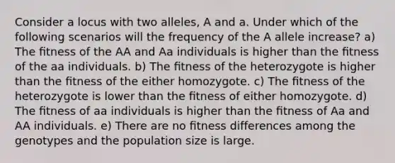 Consider a locus with two alleles, A and a. Under which of the following scenarios will the frequency of the A allele increase? a) The ﬁtness of the AA and Aa individuals is higher than the ﬁtness of the aa individuals. b) The ﬁtness of the heterozygote is higher than the ﬁtness of the either homozygote. c) The ﬁtness of the heterozygote is lower than the ﬁtness of either homozygote. d) The ﬁtness of aa individuals is higher than the ﬁtness of Aa and AA individuals. e) There are no ﬁtness differences among the genotypes and the population size is large.