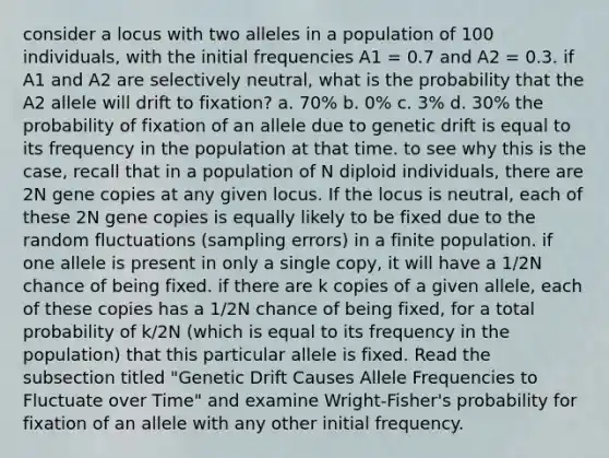 consider a locus with two alleles in a population of 100 individuals, with the initial frequencies A1 = 0.7 and A2 = 0.3. if A1 and A2 are selectively neutral, what is the probability that the A2 allele will drift to fixation? a. 70% b. 0% c. 3% d. 30% the probability of fixation of an allele due to genetic drift is equal to its frequency in the population at that time. to see why this is the case, recall that in a population of N diploid individuals, there are 2N gene copies at any given locus. If the locus is neutral, each of these 2N gene copies is equally likely to be fixed due to the random fluctuations (sampling errors) in a finite population. if one allele is present in only a single copy, it will have a 1/2N chance of being fixed. if there are k copies of a given allele, each of these copies has a 1/2N chance of being fixed, for a total probability of k/2N (which is equal to its frequency in the population) that this particular allele is fixed. Read the subsection titled "Genetic Drift Causes Allele Frequencies to Fluctuate over Time" and examine Wright-Fisher's probability for fixation of an allele with any other initial frequency.