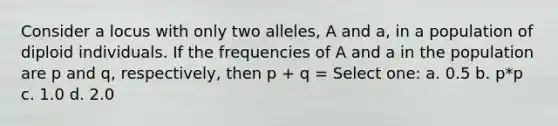 Consider a locus with only two alleles, A and a, in a population of diploid individuals. If the frequencies of A and a in the population are p and q, respectively, then p + q = Select one: a. 0.5 b. p*p c. 1.0 d. 2.0