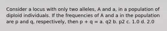 Consider a locus with only two alleles, A and a, in a population of diploid individuals. If the frequencies of A and a in the population are p and q, respectively, then p + q = a. q2 b. p2 c. 1.0 d. 2.0