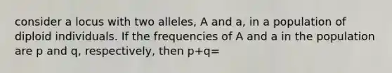 consider a locus with two alleles, A and a, in a population of diploid individuals. If the frequencies of A and a in the population are p and q, respectively, then p+q=