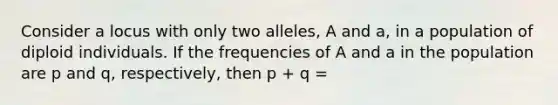 Consider a locus with only two alleles, A and a, in a population of diploid individuals. If the frequencies of A and a in the population are p and q, respectively, then p + q =