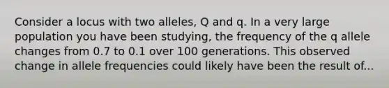 Consider a locus with two alleles, Q and q. In a very large population you have been studying, the frequency of the q allele changes from 0.7 to 0.1 over 100 generations. This observed change in allele frequencies could likely have been the result of...