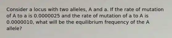 Consider a locus with two alleles, A and a. If the rate of mutation of A to a is 0.0000025 and the rate of mutation of a to A is 0.0000010, what will be the equilibrium frequency of the A allele?