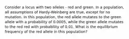 Consider a locus with two alleles - red and green. In a population, all assumptions of Hardy-Weinberg are true, except for no mutation. In this population, the red allele mutates to the green allele with a probability of 0.0005, while the green allele mutates to the red red with probability of 0.01. What is the equilibrium frequency of the red allele in this population?