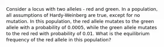 Consider a locus with two alleles - red and green. In a population, all assumptions of Hardy-Weinberg are true, except for no mutation. In this population, the red allele mutates to the green allele with a probability of 0.0005, while the green allele mutates to the red red with probability of 0.01. What is the equilibrium frequency of the red allele in this population?