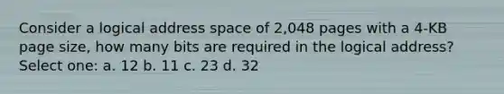 Consider a logical address space of 2,048 pages with a 4-KB page size, how many bits are required in the logical address? Select one: a. 12 b. 11 c. 23 d. 32