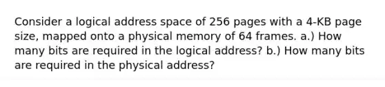 Consider a logical address space of 256 pages with a 4-KB page size, mapped onto a physical memory of 64 frames. a.) How many bits are required in the logical address? b.) How many bits are required in the physical address?