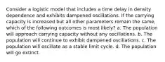 Consider a logistic model that includes a time delay in density dependence and exhibits dampened oscillations. If the carrying capacity is increased but all other parameters remain the same, which of the following outcomes is most likely? a. The population will approach carrying capacity without any oscillations. b. The population will continue to exhibit dampened oscillations. c. The population will oscillate as a stable limit cycle. d. The population will go extinct.