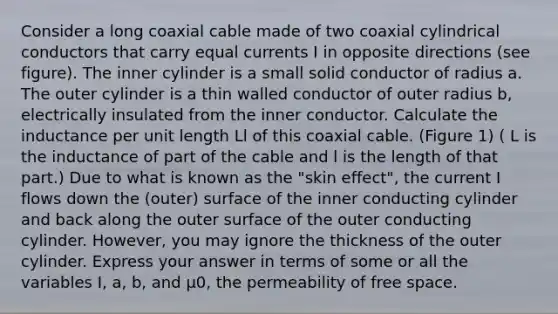 Consider a long coaxial cable made of two coaxial cylindrical conductors that carry equal currents I in opposite directions (see figure). The inner cylinder is a small solid conductor of radius a. The outer cylinder is a thin walled conductor of outer radius b, electrically insulated from the inner conductor. Calculate the inductance per unit length Ll of this coaxial cable. (Figure 1) ( L is the inductance of part of the cable and l is the length of that part.) Due to what is known as the "skin effect", the current I flows down the (outer) surface of the inner conducting cylinder and back along the outer surface of the outer conducting cylinder. However, you may ignore the thickness of the outer cylinder. Express your answer in terms of some or all the variables I, a, b, and μ0, the permeability of free space.