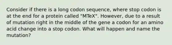 Consider if there is a long codon sequence, where stop codon is at the end for a protein called "MTeX". However, due to a result of mutation right in the middle of the gene a codon for an amino acid change into a stop codon. What will happen and name the mutation?