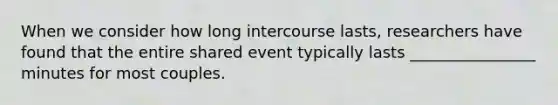 When we consider how long intercourse lasts, researchers have found that the entire shared event typically lasts ________________ minutes for most couples.