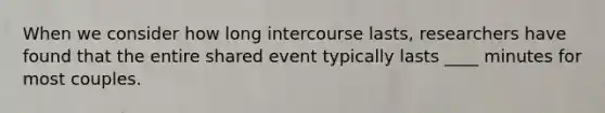 When we consider how long intercourse lasts, researchers have found that the entire shared event typically lasts ____ minutes for most couples.