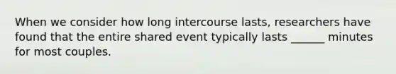 When we consider how long intercourse lasts, researchers have found that the entire shared event typically lasts ______ minutes for most couples.