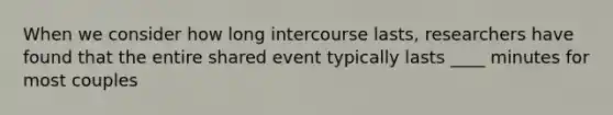 When we consider how long intercourse lasts, researchers have found that the entire shared event typically lasts ____ minutes for most couples