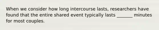 When we consider how long intercourse lasts, researchers have found that the entire shared event typically lasts _______ minutes for most couples.