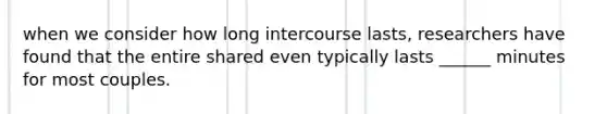 when we consider how long intercourse lasts, researchers have found that the entire shared even typically lasts ______ minutes for most couples.