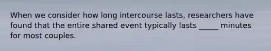 When we consider how long intercourse lasts, researchers have found that the entire shared event typically lasts _____ minutes for most couples.