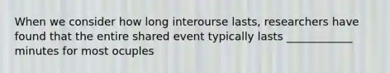 When we consider how long interourse lasts, researchers have found that the entire shared event typically lasts ____________ minutes for most ocuples