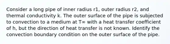 Consider a long pipe of inner radius r1, outer radius r2, and thermal conductivity k. The outer surface of the pipe is subjected to convection to a medium at T∞ with a heat transfer coefficient of h, but the direction of heat transfer is not known. Identify the convection boundary condition on the outer surface of the pipe.