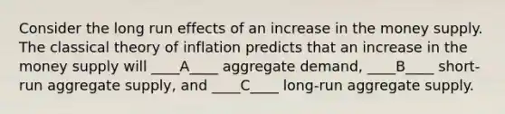 Consider the long run effects of an increase in the money supply. The classical theory of inflation predicts that an increase in the money supply will ____A____ aggregate demand, ____B____ short-run aggregate supply, and ____C____ long-run aggregate supply.