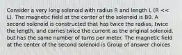 Consider a very long solenoid with radius R and length L (R << L). The magnetic field at the center of the solenoid is B0. A second solenoid is constructed that has twice the radius, twice the length, and carries twice the current as the original solenoid, but has the same number of turns per meter. The magnetic field at the center of the second solenoid is Group of answer choices