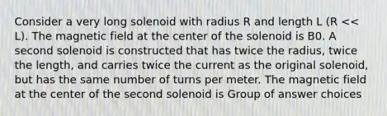 Consider a very long solenoid with radius R and length L (R << L). The magnetic field at the center of the solenoid is B0. A second solenoid is constructed that has twice the radius, twice the length, and carries twice the current as the original solenoid, but has the same number of turns per meter. The magnetic field at the center of the second solenoid is Group of answer choices