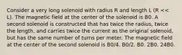 Consider a very long solenoid with radius R and length L (R << L). The magnetic field at the center of the solenoid is B0. A second solenoid is constructed that has twice the radius, twice the length, and carries twice the current as the original solenoid, but has the same number of turns per meter. The magnetic field at the center of the second solenoid is B0/4. B0/2. B0. 2B0. 24B0.