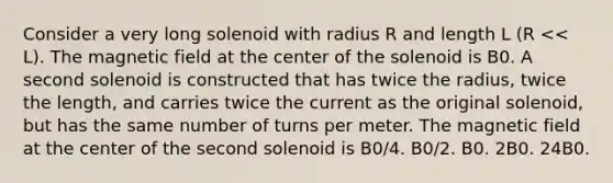 Consider a very long solenoid with radius R and length L (R << L). The magnetic field at the center of the solenoid is B0. A second solenoid is constructed that has twice the radius, twice the length, and carries twice the current as the original solenoid, but has the same number of turns per meter. The magnetic field at the center of the second solenoid is B0/4. B0/2. B0. 2B0. 24B0.