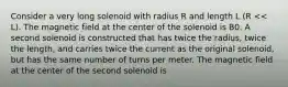 Consider a very long solenoid with radius R and length L (R << L). The magnetic field at the center of the solenoid is B0. A second solenoid is constructed that has twice the radius, twice the length, and carries twice the current as the original solenoid, but has the same number of turns per meter. The magnetic field at the center of the second solenoid is