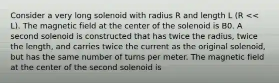 Consider a very long solenoid with radius R and length L (R << L). The magnetic field at the center of the solenoid is B0. A second solenoid is constructed that has twice the radius, twice the length, and carries twice the current as the original solenoid, but has the same number of turns per meter. The magnetic field at the center of the second solenoid is