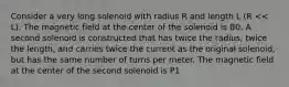 Consider a very long solenoid with radius R and length L (R << L). The magnetic field at the center of the solenoid is B0. A second solenoid is constructed that has twice the radius, twice the length, and carries twice the current as the original solenoid, but has the same number of turns per meter. The magnetic field at the center of the second solenoid is P1