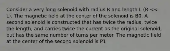 Consider a very long solenoid with radius R and length L (R << L). The magnetic field at the center of the solenoid is B0. A second solenoid is constructed that has twice the radius, twice the length, and carries twice the current as the original solenoid, but has the same number of turns per meter. The magnetic field at the center of the second solenoid is P1