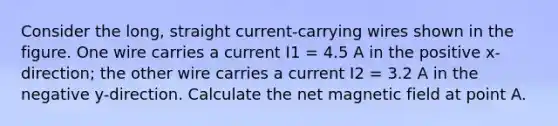 Consider the long, straight current-carrying wires shown in the figure. One wire carries a current I1 = 4.5 A in the positive x-direction; the other wire carries a current I2 = 3.2 A in the negative y-direction. Calculate the net magnetic field at point A.