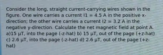 Consider the long, straight current-carrying wires shown in the figure. One wire carries a current I1 = 4.5 A in the positive x-direction; the other wire carries a current I2 = 3.2 A in the negative y-direction. Calculate the net magnetic field at point A. a)15 μT, into the page (-z-hat) b) 15 μT, out of the page (+z-hat) c) 2.6 μT, into the page (-z-hat) d) 2.6 μT, out of the page (+z-hat)