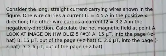 Consider the long, straight current-carrying wires shown in the figure. One wire carries a current I1 = 4.5 A in the positive x-direction; the other wire carries a current I2 = 3.2 A in the negative y-direction. Calculate the net magnetic field at point A. LOOK AT IMAGE ON HW QUIZ 5 (#3) A. 15 μT, into the page (-z-hat) B. 15 μT, out of the page (+z-hat) C. 2.6 μT, into the page (-z-hat) D. 2.6 μT, out of the page (+z-hat)