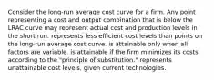 Consider the long-run average cost curve for a firm. Any point representing a cost and output combination that is below the LRAC curve may represent actual cost and production levels in the short run. represents less efficient cost levels than points on the long-run average cost curve. is attainable only when all factors are variable. is attainable if the firm minimizes its costs according to the "principle of substitution." represents unattainable cost levels, given current technologies.