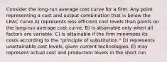 Consider the long-run average cost curve for a firm. Any point representing a cost and output combination that is below the LRAC curve A) represents less efficient cost levels than points on the long-run average cost curve. B) is attainable only when all factors are variable. C) is attainable if the firm minimizes its costs according to the "principle of substitution." D) represents unattainable cost levels, given current technologies. E) may represent actual cost and production levels in the short run