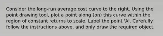 Consider the​ long-run average cost curve to the right. Using the point drawing tool​, plot a point along​ (on) this curve within the region of constant returns to scale. Label the point​ 'A'. Carefully follow the instructions​ above, and only draw the required object.