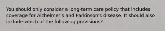 You should only consider a long-term care policy that includes coverage for Alzheimer's and Parkinson's disease. It should also include which of the following provisions?