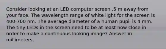 Consider looking at an LED computer screen .5 m away from your face. The wavelength range of white light for the screen is 400-700 nm. The average diameter of a human pupil is 4 mm. The tiny LEDs in the screen need to be at least how close in order to make a continuous looking image? Answer in millimeters.