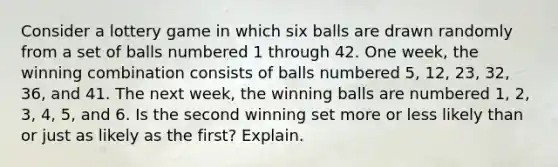 Consider a lottery game in which six balls are drawn randomly from a set of balls numbered 1 through 42. One​ week, the winning combination consists of balls numbered​ 5, 12,​ 23, 32,​ 36, and 41. The next​ week, the winning balls are numbered​ 1, 2,​ 3, 4,​ 5, and 6. Is the second winning set more or less likely than or just as likely as the​ first? Explain.