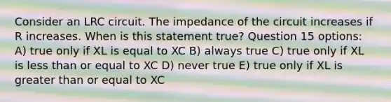 Consider an LRC circuit. The impedance of the circuit increases if R increases. When is this statement true? Question 15 options: A) true only if XL is equal to XC B) always true C) true only if XL is <a href='https://www.questionai.com/knowledge/k7BtlYpAMX-less-than' class='anchor-knowledge'>less than</a> or equal to XC D) never true E) true only if XL is <a href='https://www.questionai.com/knowledge/kNDE5ipeE2-greater-than-or-equal-to' class='anchor-knowledge'>greater than or equal to</a> XC