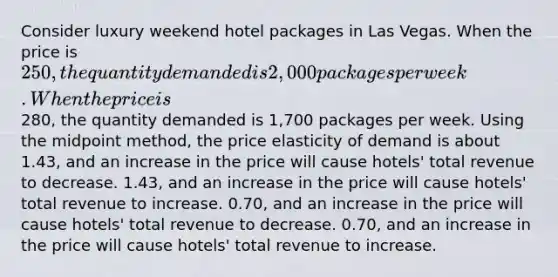 Consider luxury weekend hotel packages in Las Vegas. When the price is 250, the quantity demanded is 2,000 packages per week. When the price is280, the quantity demanded is 1,700 packages per week. Using the midpoint method, the price elasticity of demand is about 1.43, and an increase in the price will cause hotels' total revenue to decrease. 1.43, and an increase in the price will cause hotels' total revenue to increase. 0.70, and an increase in the price will cause hotels' total revenue to decrease. 0.70, and an increase in the price will cause hotels' total revenue to increase.