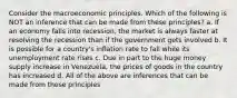 Consider the macroeconomic principles. Which of the following is NOT an inference that can be made from these principles? a. If an economy falls into recession, the market is always faster at resolving the recession than if the government gets involved b. It is possible for a country's inflation rate to fall while its unemployment rate rises c. Due in part to the huge money supply increase in Venezuela, the prices of goods in the country has increased d. All of the above are inferences that can be made from these principles