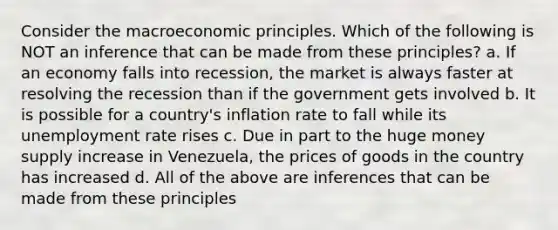 Consider the macroeconomic principles. Which of the following is NOT an inference that can be made from these principles? a. If an economy falls into recession, the market is always faster at resolving the recession than if the government gets involved b. It is possible for a country's inflation rate to fall while its unemployment rate rises c. Due in part to the huge money supply increase in Venezuela, the prices of goods in the country has increased d. All of the above are inferences that can be made from these principles