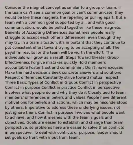 Consider the magnet concept as similar to a group or team. If the team can't see a common goal or can't communicate, they would be like these magnets the repelling or pulling apart. But a team with a common goal supported by all, and with good communication, would be pulled together like these magnets. Benefits of Accepting Differences Sometimes people really struggle to accept each other's differences, even though they may try. In a team situation, it's important that they continue to put consistent effort toward trying to be accepting of all. The payoff in results for the team will be worth the effort. The individuals will grow as a result. Steps Toward Greater Group Effectiveness Forgive mistakes quickly Hold members accountable Foster trust and commitment Don't make excuses Make the hard decisions Seek concrete answers and solutions Respect differences Constantly strive toward mutual respect Three Basic Types of Conflict in Groups Conflict in perspective Conflict in purpose Conflict in practice Conflict in perspective Involves what people do and why they do it Closely tied to team members' differences in beliefs and values People have different motivations for beliefs and actions, which may be misunderstood by others. Imperative to address these underlying issues, not just ignore them. Conflict in purpose Involves what people want to achieve, and how it meshes with the team's goals and objectives. Goals are easier to establish and change than team perspective, so problems here are easier to solve than conflicts in perspective. To deal with conflicts of purpose, leader should set goals up front with input from team.