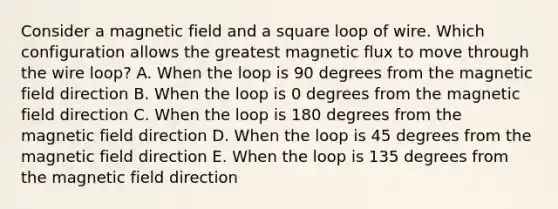 Consider a magnetic field and a square loop of wire. Which configuration allows the greatest magnetic flux to move through the wire loop? A. When the loop is 90 degrees from the magnetic field direction B. When the loop is 0 degrees from the magnetic field direction C. When the loop is 180 degrees from the magnetic field direction D. When the loop is 45 degrees from the magnetic field direction E. When the loop is 135 degrees from the magnetic field direction